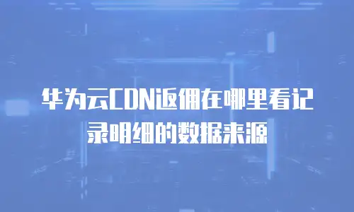 华为云CDN返佣在哪里看记录明细的数据来源