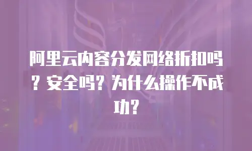 阿里云内容分发网络折扣吗？安全吗？为什么操作不成功？