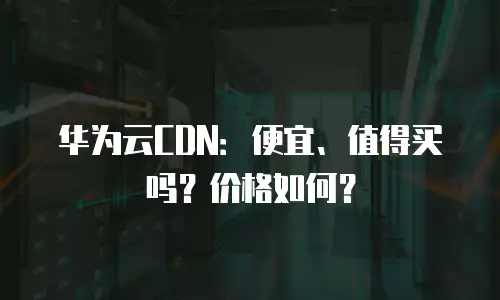 华为云CDN：便宜、值得买吗？价格如何？
