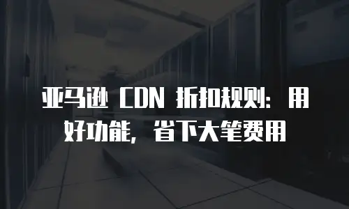 亚马逊 CDN 折扣规则：用好功能，省下大笔费用