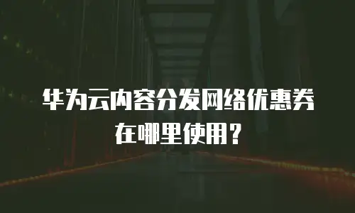 华为云内容分发网络优惠券在哪里使用？