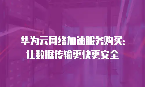 华为云网络加速服务购买：让数据传输更快更安全