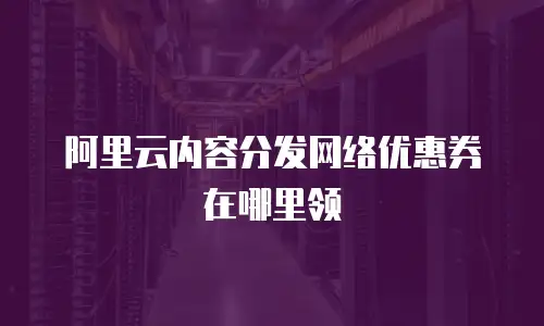 阿里云内容分发网络优惠券在哪里领