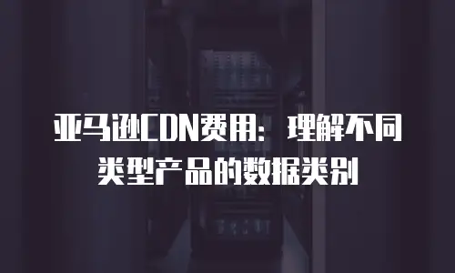 亚马逊CDN费用：理解不同类型产品的数据类别