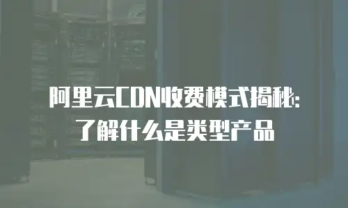 阿里云CDN收费模式揭秘：了解什么是类型产品