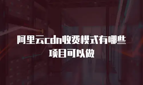阿里云cdn收费模式有哪些项目可以做