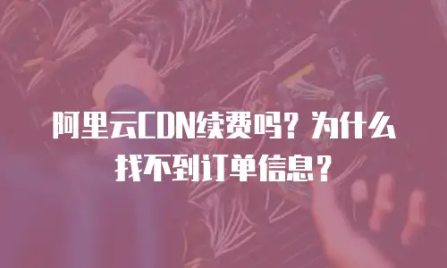 阿里云CDN续费吗？为什么找不到订单信息？