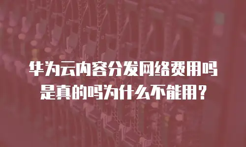 华为云内容分发网络费用吗是真的吗为什么不能用？
