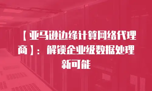 【亚马逊边缘计算网络代理商】：解锁企业级数据处理新可能