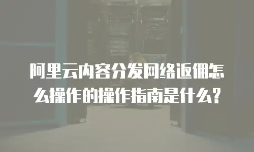 阿里云内容分发网络返佣怎么操作的操作指南是什么?