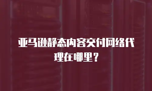 亚马逊静态内容交付网络代理在哪里？