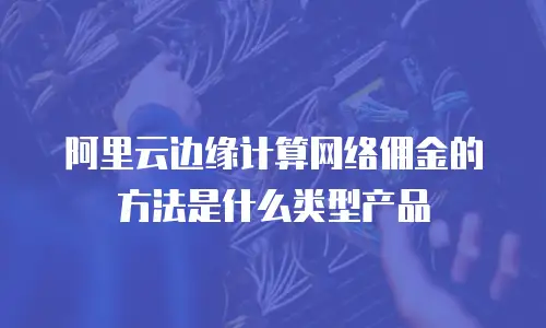 阿里云边缘计算网络佣金的方法是什么类型产品