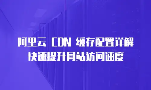 阿里云 CDN 缓存配置详解快速提升网站访问速度