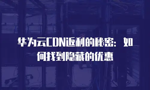 华为云CDN返利的秘密：如何找到隐藏的优惠
