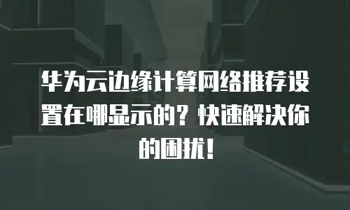 华为云边缘计算网络推荐设置在哪显示的？快速解决你的困扰！