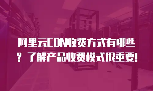 阿里云CDN收费方式有哪些? 了解产品收费模式很重要!