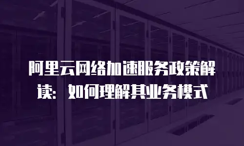 阿里云网络加速服务政策解读：如何理解其业务模式