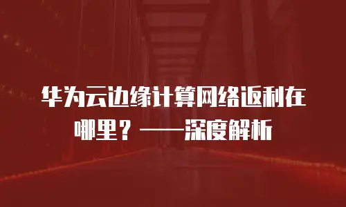 华为云边缘计算网络返利在哪里？——深度解析