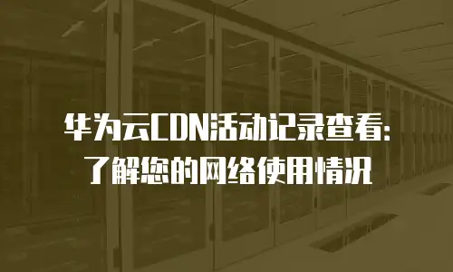华为云CDN活动记录查看：了解您的网络使用情况