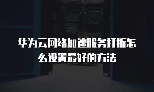 华为云网络加速服务打折怎么设置最好的方法