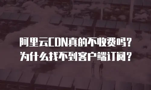 阿里云CDN真的不收费吗？为什么找不到客户端订阅？