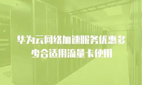 华为云网络加速服务优惠多少合适用流量卡使用