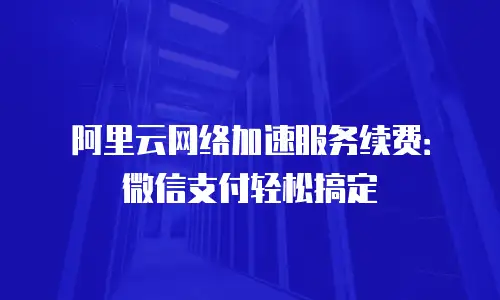 阿里云网络加速服务续费：微信支付轻松搞定