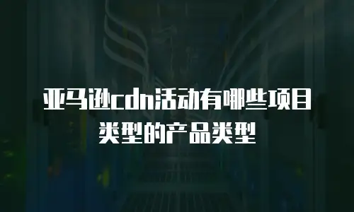 亚马逊cdn活动有哪些项目类型的产品类型