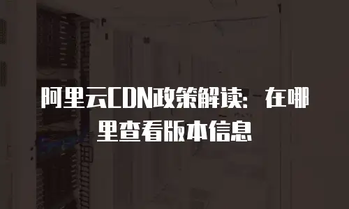 阿里云CDN政策解读：在哪里查看版本信息