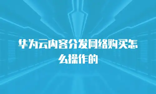 华为云内容分发网络购买怎么操作的
