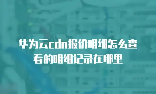 华为云cdn报价明细怎么查看的明细记录在哪里