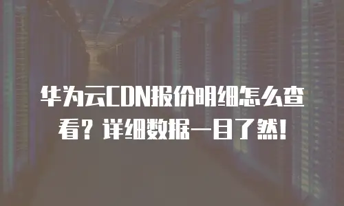 华为云CDN报价明细怎么查看？详细数据一目了然！