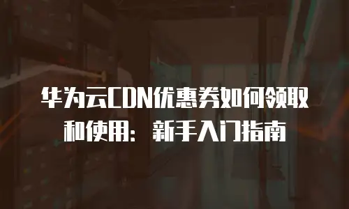 华为云CDN优惠券如何领取和使用：新手入门指南