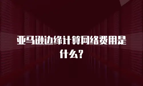 亚马逊边缘计算网络费用是什么？