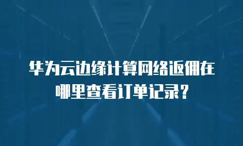 华为云边缘计算网络返佣在哪里查看订单记录？