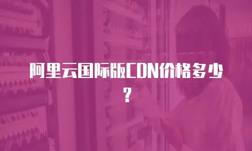 阿里云国际版CDN价格多少？