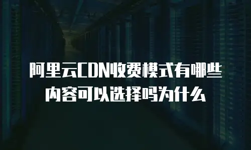 阿里云CDN收费模式有哪些内容可以选择吗为什么