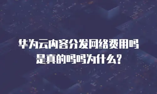 华为云内容分发网络费用吗是真的吗吗为什么?
