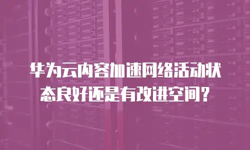 华为云内容加速网络活动状态良好还是有改进空间？
