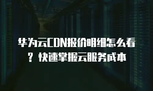 华为云CDN报价明细怎么看? 快速掌握云服务成本