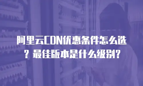 阿里云CDN优惠条件怎么选？最佳版本是什么级别？