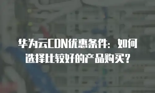 华为云CDN优惠条件：如何选择比较好的产品购买？