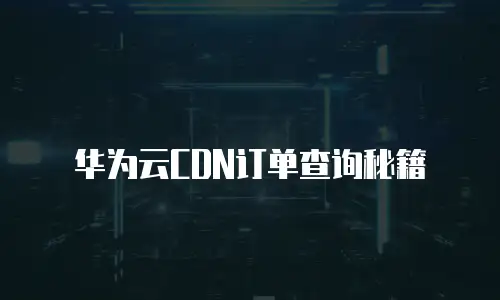 华为云CDN订单查询秘籍