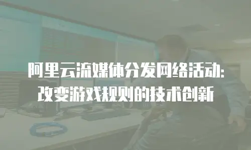 阿里云流媒体分发网络活动：改变游戏规则的技术创新