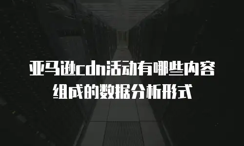 亚马逊cdn活动有哪些内容组成的数据分析形式