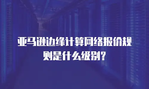 亚马逊边缘计算网络报价规则是什么级别？