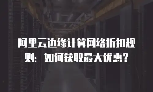 阿里云边缘计算网络折扣规则：如何获取最大优惠？