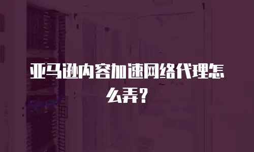 亚马逊内容加速网络代理怎么弄？