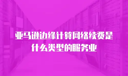 亚马逊边缘计算网络续费是什么类型的服务业