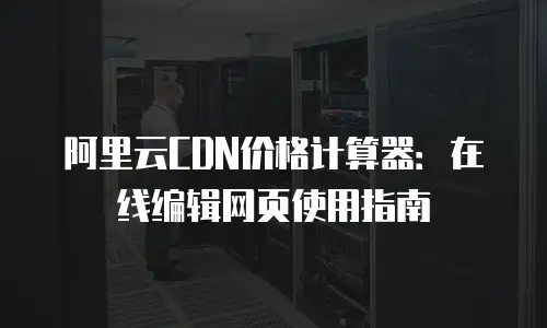 阿里云CDN价格计算器：在线编辑网页使用指南